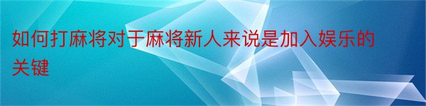 如何打麻将对于麻将新人来说是加入娱乐的关键