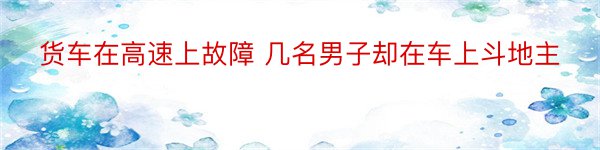 货车在高速上故障 几名男子却在车上斗地主