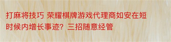 打麻将技巧 荣耀棋牌游戏代理商如安在短时候内增长事迹？三招随意经管