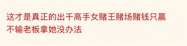 这才是真正的出千高手女赌王赌场赌钱只赢不输老板拿她没办法