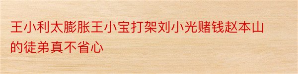 王小利太膨胀王小宝打架刘小光赌钱赵本山的徒弟真不省心