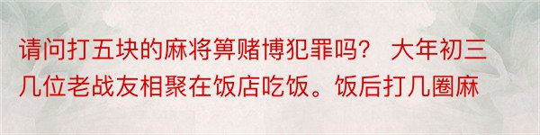 请问打五块的麻将箅赌博犯罪吗？ 大年初三几位老战友相聚在饭店吃饭。饭后打几圈麻