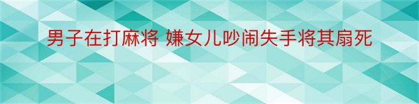 男子在打麻将 嫌女儿吵闹失手将其扇死