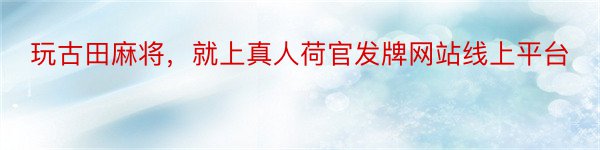 玩古田麻将，就上真人荷官发牌网站线上平台