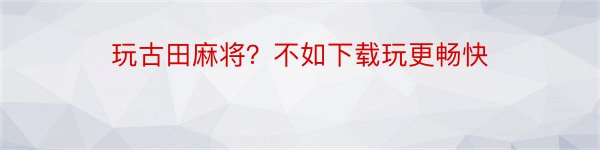 玩古田麻将？不如下载玩更畅快