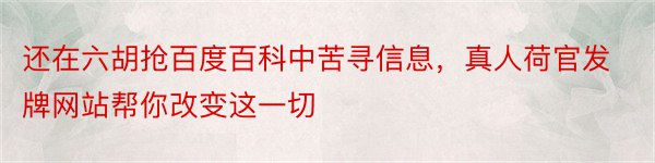 还在六胡抢百度百科中苦寻信息，真人荷官发牌网站帮你改变这一切