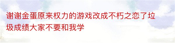 谢谢金蛋原来权力的游戏改成不朽之恋了垃圾成绩大家不要和我学