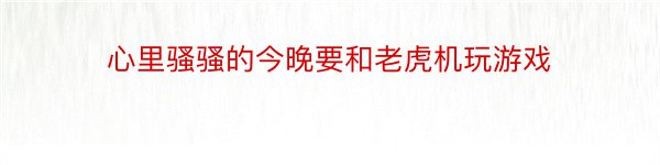 心里骚骚的今晚要和老虎机玩游戏