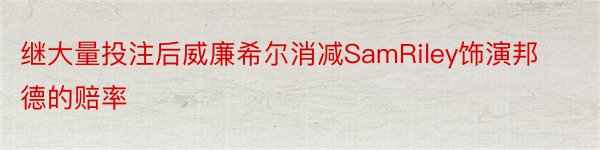 继大量投注后威廉希尔消减SamRiley饰演邦德的赔率