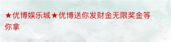 ★优博娱乐城★优博送你发财金无限奖金等你拿