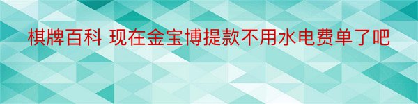 棋牌百科 现在金宝博提款不用水电费单了吧