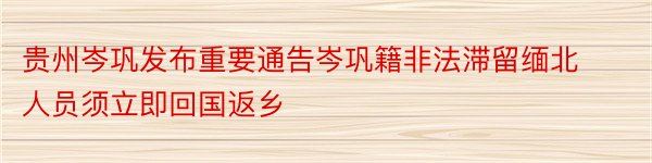 贵州岑巩发布重要通告岑巩籍非法滞留缅北人员须立即回国返乡