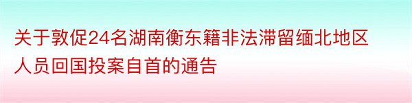 关于敦促24名湖南衡东籍非法滞留缅北地区人员回国投案自首的通告