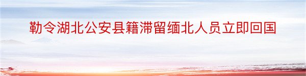 勒令湖北公安县籍滞留缅北人员立即回国