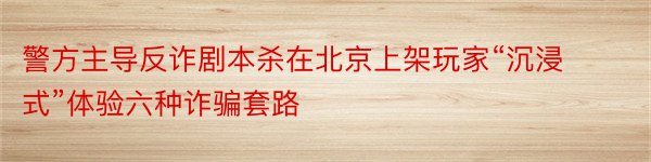 警方主导反诈剧本杀在北京上架玩家“沉浸式”体验六种诈骗套路