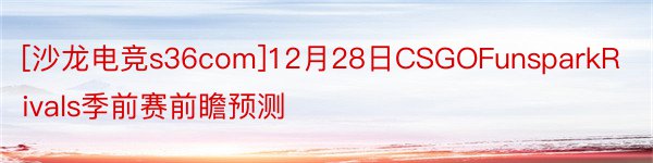 [沙龙电竞s36com]12月28日CSGOFunsparkRivals季前赛前瞻预测