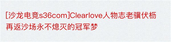 [沙龙电竞s36com]Clearlove人物志老骥伏枥再返沙场永不熄灭的冠军梦