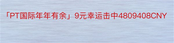 「PT国际年年有余」9元幸运击中4809408CNY