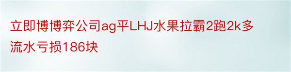 立即博博弈公司ag平LHJ水果拉霸2跑2k多流水亏损186块