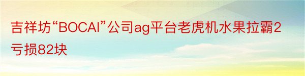 吉祥坊“BOCAI”公司ag平台老虎机水果拉霸2亏损82块