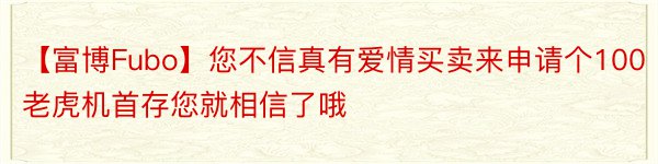 【富博Fubo】您不信真有爱情买卖来申请个100老虎机首存您就相信了哦