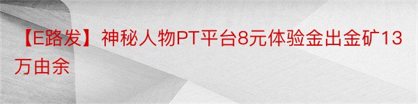 【E路发】神秘人物PT平台8元体验金出金矿13万由余